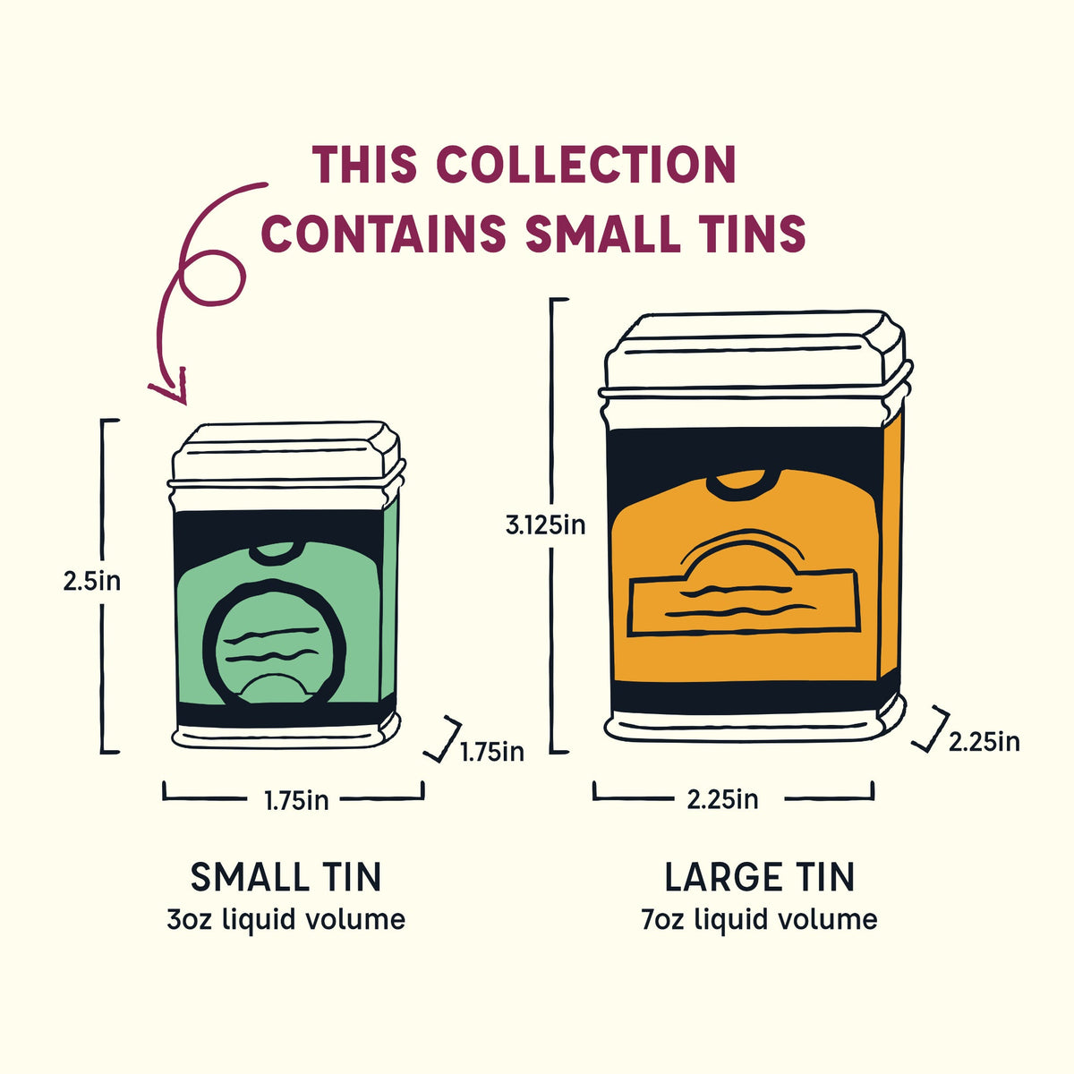 Size guide: this collection contains small tins, 2.5 in tall by 1.75 in wide and deep (3 oz liquid volume). Large tins are 3.125 in tall by 2.25 in wide and deep (7 oz liquid volume).